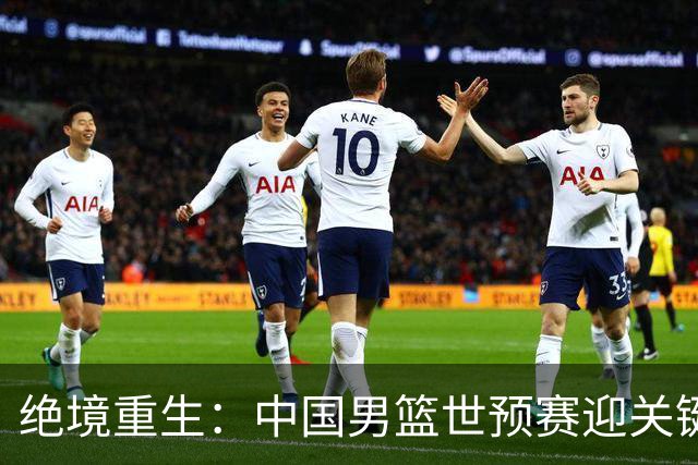 绝境重生：中国男篮世预赛迎关键第二阶段 拼搏定能破局