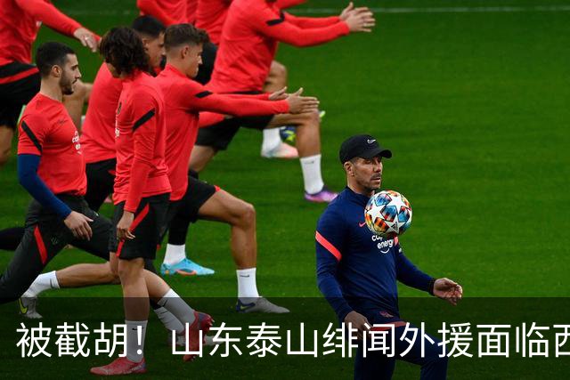 被截胡！山东泰山绯闻外援面临西甲豪门的激烈竞争，夏窗换外援再成泡影